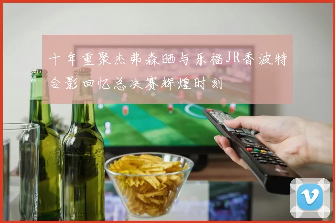 十年重聚杰弗森晒与乐福JR香波特合影回忆总决赛辉煌时刻