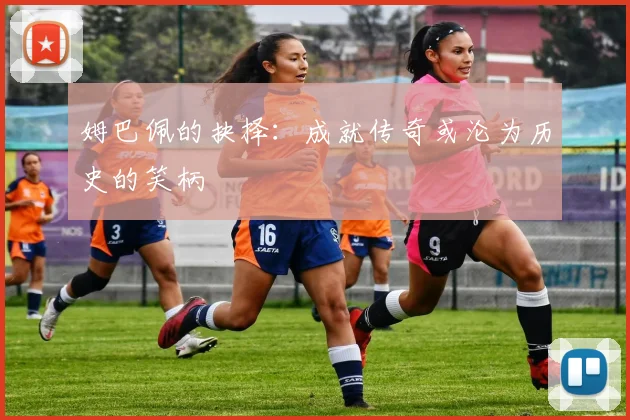 姆巴佩的抉择：成就传奇或沦为历史的笑柄