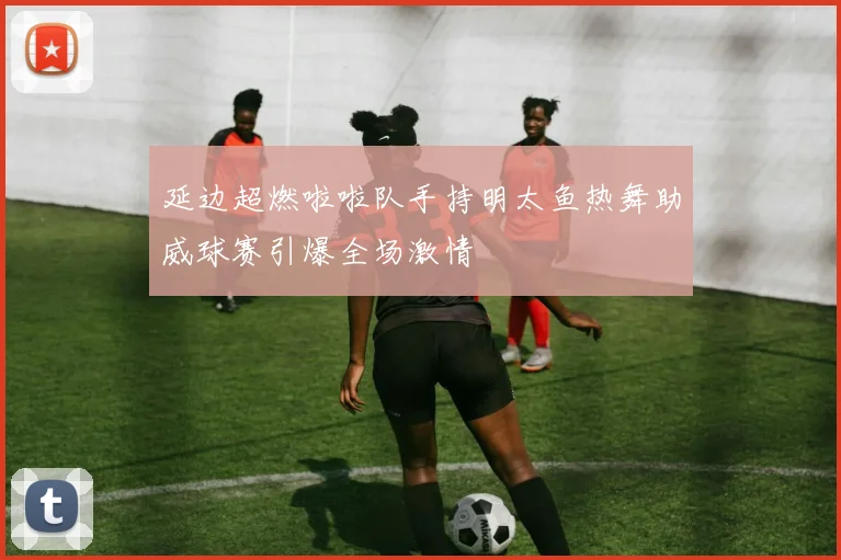 延边超燃啦啦队手持明太鱼热舞助威球赛引爆全场激情