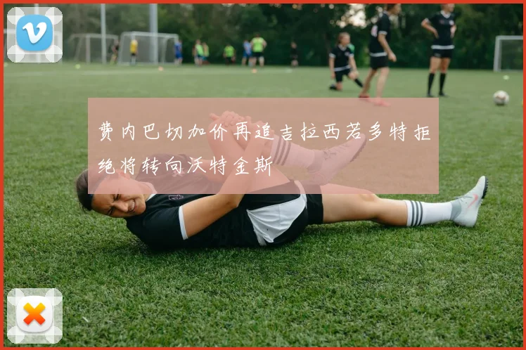 费内巴切加价再追吉拉西若多特拒绝将转向沃特金斯