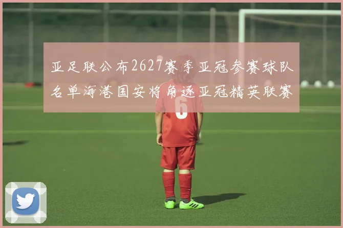 亚足联公布2627赛季亚冠参赛球队名单海港国安将角逐亚冠精英联赛
