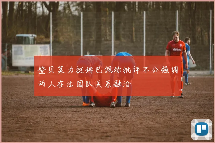 登贝莱力挺姆巴佩称批评不公强调两人在法国队关系融洽