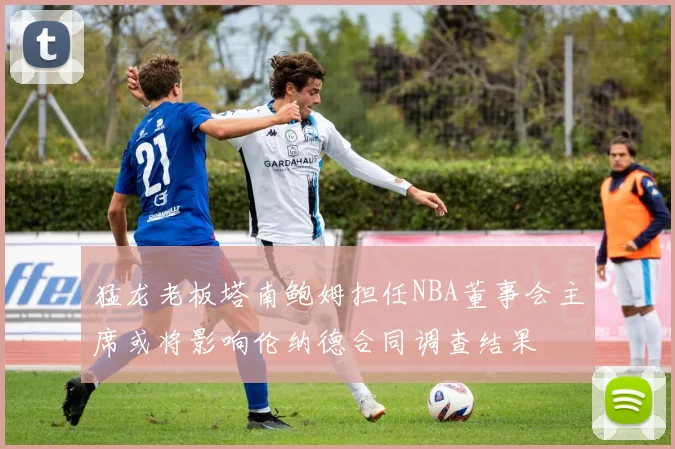 猛龙老板塔南鲍姆担任NBA董事会主席或将影响伦纳德合同调查结果