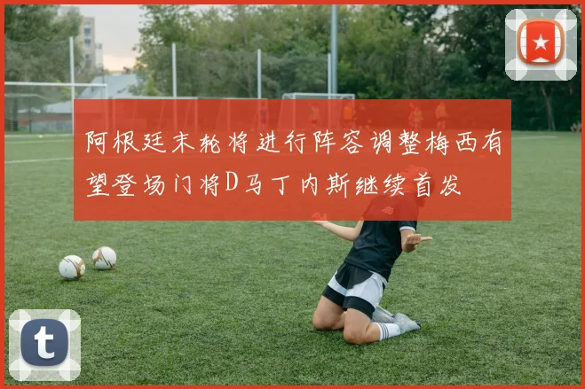 阿根廷末轮将进行阵容调整梅西有望登场门将D马丁内斯继续首发