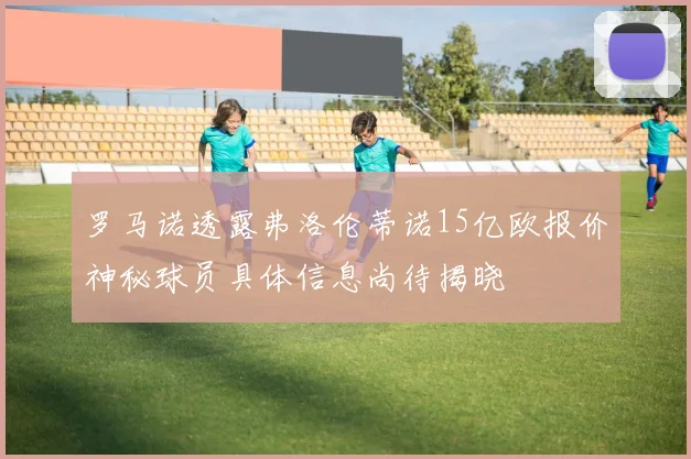 罗马诺透露弗洛伦蒂诺15亿欧报价神秘球员具体信息尚待揭晓