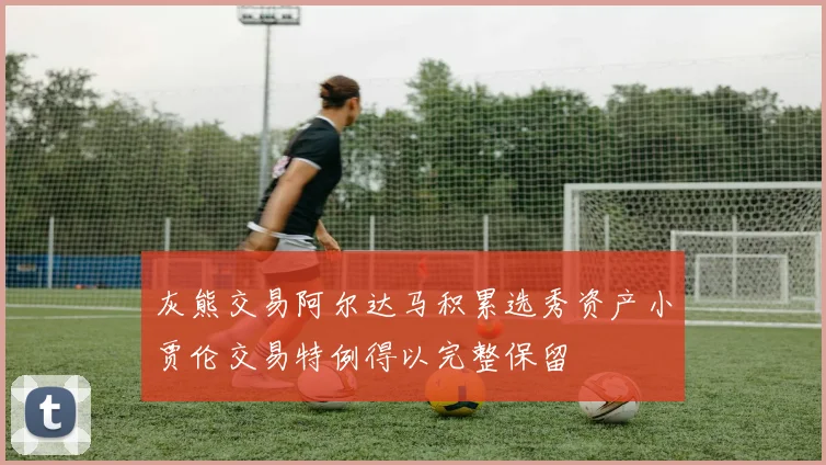 灰熊交易阿尔达马积累选秀资产小贾伦交易特例得以完整保留