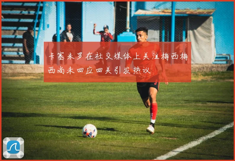 卡塞米罗在社交媒体上关注梅西梅西尚未回应回关引发热议