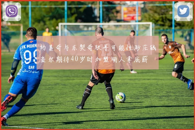 约基奇与东契奇联手可能性渺茫钱查尔期待40岁时加盟湖人拿底薪
