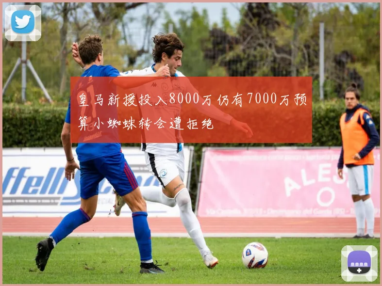 皇马新援投入8000万仍有7000万预算小蜘蛛转会遭拒绝