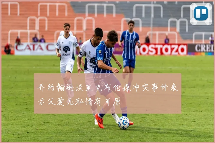 乔约翰逊谈里克布伦森冲突事件表示父爱无私情有可原