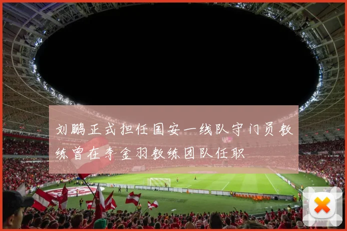 刘鹏正式担任国安一线队守门员教练曾在李金羽教练团队任职
