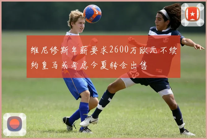 维尼修斯年薪要求2600万欧元不续约皇马或考虑今夏转会出售