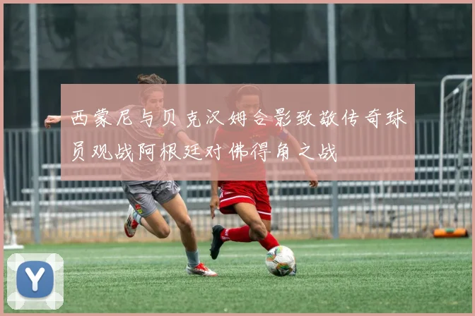 西蒙尼与贝克汉姆合影致敬传奇球员观战阿根廷对佛得角之战